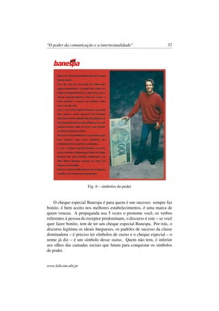 "O poder da comunicação e a intertextualidade" 37
Fig. 6 – símbolos do poder
O cheque especial Banespa é para quem é um sucesso: sempre faz
bonito, é bem aceito nos melhores estabelecimentos, é uma marca de
quem venceu. A propaganda usa 5 vezes o pronome você, os verbos
referentes à pessoa do receptor predominam, o discurso é este – se você
quer fazer bonito, tem de ter um cheque especial Banespa. Por trás, o
discurso legitima os ideais burgueses, os padrões de sucesso da classe
dominadora – é preciso ter símbolos de status e o cheque especial – o
nome já diz – é um símbolo desse status. Quem não tem, é inferior
aos olhos das camadas sociais que lutam para conquistar os símbolos
de poder.
www.labcom.ubi.pt
 