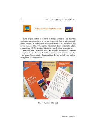 38 Rita de Cássia Marques Lima de Castro
Esse slogan contém a essência da função conativa. Ele é direto,
totalmente apelativo, incisivo em seu objetivo de fazer o leitor cumprir
com o objetivo da propaganda: fazê-lo abrir uma conta na agência que
possui tudo. Só falta você. E como o nome do Banco tem quatro letras,
e o pronome VOCÊ também, a imagem complementa a mensagem.
O Banco Itaú vira Banco Você. Não importa a sua classe, o Banco
é Você. O mesmo discurso de padrões esperados está presente aqui. In-
vista no seu futuro, para ter dias tranqüilos. Invista no Itaú, para realizar
seus planos de classe média.
Fig. 7 – Agora só falta você
www.labcom.ubi.pt
 