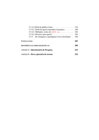 3.7.4.1.Perﬁl do público leitor . . . . . . . . . . . . . 176
3.7.4.2. Perﬁl de quem respondeu à pesquisa . . . . . . 180
3.7.4.3. Múltiplas visões de VOCÊ s.a. . . . . . . . . . 182
3.7.4.4. Discurso para quem? . . . . . . . . . . . . . 194
3.7.5 De sintagmas e paradigmas e/ou estereótipos . 196
CONCLUSÃO 205
REFERÊNCIAS BIBLIOGRÁFICAS 208
ANEXO 1 – Questionário de Pesquisa 223
ANEXO 2 – Breve glossário de termos 224
 