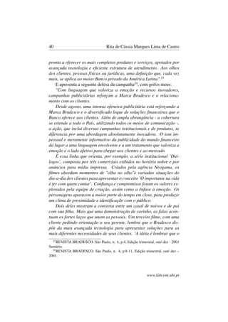 40 Rita de Cássia Marques Lima de Castro
pronta a oferecer os mais completos produtos e serviços, apoiados por
avançada tecnologia e eﬁciente estrutura de atendimento. Aos olhos
dos clientes, pessoas físicas ou jurídicas, uma deﬁnição que, cada vez
mais, se aplica ao maior Banco privado da América Latina".23
E apresenta a seguinte defesa da campanha24
, com grifos meus:
"Com linguagem que valoriza a emoção e recursos inovadores,
campanhas publicitárias reforçam a Marca Bradesco e o relaciona-
mento com os clientes.
Desde agosto, uma intensa ofensiva publicitária está reforçando a
Marca Bradesco e o diversiﬁcado leque de soluções ﬁnanceiras que o
Banco oferece aos clientes. Além de ampla abrangência - a cobertura
se estende a todo o País, utilizando todos os meios de comunicação -,
a ação, que inclui diversas campanhas institucionais e de produtos, se
diferencia por uma abordagem absolutamente inovadora. O tom im-
pessoal e meramente informativo da publicidade do mundo ﬁnanceiro
dá lugar a uma linguagem envolvente e a um tratamento que valoriza a
emoção e o lado afetivo para chegar aos clientes e ao mercado.
É essa linha que orienta, por exemplo, a série institucional ’Diá-
logos’, composta por três comerciais exibidos no horário nobre e por
anúncios para mídia impressa. Criados pela agência Neogama, os
ﬁlmes abordam momentos de "olho no olho"e variadas situações do
dia-a-dia dos clientes para apresentar o conceito ’O importante na vida
é ter com quem contar’. Conﬁança e compromisso foram os valores ex-
plorados pela equipe de criação, assim como a ênfase à emoção. Os
personagens aparecem a maior parte do tempo em close, para produzir
um clima de proximidade e identiﬁcação com o público.
Dois deles mostram a conversa entre um casal de noivos e de pai
com sua ﬁlha. Mais que uma demonstração de carinho, as falas acen-
tuam os fortes laços que unem as pessoas. Um terceiro ﬁlme, com uma
cliente pedindo orientação a seu gerente, lembra que o Bradesco dis-
põe da mais avançada tecnologia para apresentar soluções para as
mais diferentes necessidades de seus clientes. ’A idéia é lembrar que o
23
REVISTA BRADESCO. São Paulo, n. 4, p.4, Edição trimestral, out/ dez - 2001
Sumário.
24
REVISTA BRADESCO. São Paulo, n. 4, p.8-11, Edição trimestral, out/ dez –
2001.
www.labcom.ubi.pt
 