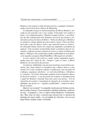 "O poder da comunicação e a intertextualidade" 41
Bradesco está sempre ao lado de quem precisa, a qualquer momento’,
explica José Carlos Perri, Diretor de Marketing.
A campanha avança no reposicionamento da Marca Bradesco, ini-
ciada no ano passado com o novo slogan ’Colocando você sempre à
frente’, em complementação a ’Bradesco sempre à frente’, e na utiliza-
ção de uma comunicação mais humana e acessível, que destaca e po-
tencializa a força da marca do Banco. ’Todos já sabem que o Bradesco
é o primeiro, sempre adiante da concorrência. Agora, é hora de relem-
brar tudo o que ele oferece, tudo o que representa para os clientes’,
diz Alexandre Gama, diretor de criação da campanha e presidente da
agência. Com excelente receptividade desde os primeiros dias de vei-
culação, conforme atestam centenas de cartas e e-mails recebidos pelo
Banco, ’Diálogos’ foi considerada a melhor publicidade no setor ﬁnan-
ceiro segundo a pesquisa DataFolha/Meio e Mensagem de setembro.
A esses esforços vêm somar-se, ainda, outras campanhas progra-
madas para até o ﬁnal do ano. Sempre e cada vez mais, a Marca
Bradesco vai estar perto das pessoas.
As palavras sublinhadas com um traço mostram características po-
sitivas, que visam reforçar os benefícios que o Banco oferece a seus
clientes (ver como a palavra soluções é usada para criar um efeito de
conﬁança, segurança, eﬁciência – se você tem problemas, o Bradesco
é a solução). Os termos destacados também trazem elementos típicos
do discurso conativo – o uso da pessoa do receptor, os destaques para
o papel do Bradesco trazendo bem-estar para essa pessoa. Uso do
repertório do receptor e reprodução de situações de aconchego e tran-
qüilidade, que devem ser – segundo a publicidade – comuns no dia-a-
dia do receptor.
Quem é esse receptor? A campanha mostra pessoas bonitas, jovens,
bem vestidas, brancas. Casas arrumadas, edredons modernos, cachorros
de raça. A pergunta é: este é o típico cliente Bradesco? Certamente,
não. Mas, uma vez mais, o discurso que está por trás é o discurso da
ideologia da classe média – ter um padrão de vida bom, viver em um
lugar bonito, arejado, limpo e arrumado.
www.labcom.ubi.pt
 