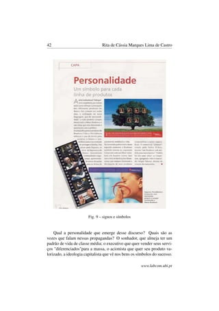 42 Rita de Cássia Marques Lima de Castro
Fig. 9 – signos e símbolos
Qual a personalidade que emerge desse discurso? Quais são as
vozes que falam nessas propagandas? O sonhador, que almeja ter um
padrão de vida de classe média; o executivo que quer vender seus servi-
ços "diferenciados"para a massa, o acionista que quer seu produto va-
lorizado, a ideologia capitalista que vê nos bens os símbolos do sucesso.
www.labcom.ubi.pt
 