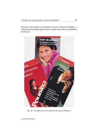 "O poder da comunicação e a intertextualidade" 43
Notebook, carro esporte, investimentos, recursos, Internet, faculdade - o
sonho da classe média expresso nesses sujeitos que estão nas entrelinhas
do discurso.
Fig. 10 - Os sonhos da classe média no discurso do Bradesco
www.labcom.ubi.pt
 