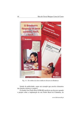 44 Rita de Cássia Marques Lima de Castro
Fig. 11 - Os sonhos da classe média no discurso do Bradesco
Saindo da publicidade, segue um exemplo que envolve elementos
das funções emotiva e conativa.
O senador José Paulo Bisol (PSB-RS) proferiu um discurso quando
o projeto sobre a implantação de um Fundo Brasil de Cidadania, do
www.labcom.ubi.pt
 