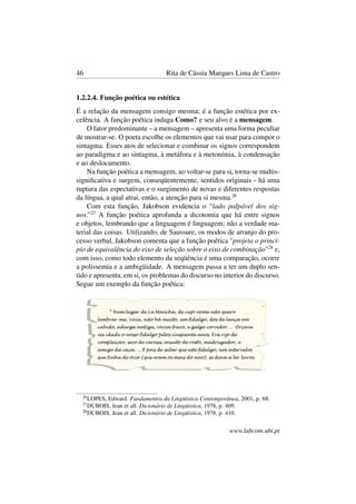 46 Rita de Cássia Marques Lima de Castro
1.2.2.4. Função poética ou estética
É a relação da mensagem consigo mesma; é a função estética por ex-
celência. A função poética indaga Como? e seu alvo é a mensagem.
O fator predominante – a mensagem – apresenta uma forma peculiar
de mostrar-se. O poeta escolhe os elementos que vai usar para compor o
sintagma. Esses atos de selecionar e combinar os signos correspondem
ao paradigma e ao sintagma, à metáfora e à metonímia, à condensação
e ao deslocamento.
Na função poética a mensagem, ao voltar-se para si, torna-se multis-
signiﬁcativa e surgem, conseqüentemente, sentidos originais - há uma
ruptura das espectativas e o surgimento de novas e diferentes respostas
da língua, a qual atrai, então, a atenção para si mesma.26
Com esta função, Jakobson evidencia o “lado palpável dos sig-
nos.”27
A função poética aprofunda a dicotomia que há entre signos
e objetos, lembrando que a linguagem é linguagem; não a verdade ma-
terial das coisas. Utilizando, de Saussure, os modos de arranjo do pro-
cesso verbal, Jakobson comenta que a função poética "projeta o princí-
pio de equivalência do eixo de seleção sobre o eixo de combinação"28
e,
com isso, como todo elemento da seqüência é uma comparação, ocorre
a polissemia e a ambigüidade. A mensagem passa a ter um duplo sen-
tido e apresenta, em si, os problemas do discurso no interior do discurso.
Segue um exemplo da função poética:
26
LOPES, Edward. Fundamentos da Lingüística Contemporânea, 2001, p. 68.
27
DUBOIS, Jean et all. Dicionário de Lingüística, 1978, p. 409.
28
DUBOIS, Jean et all. Dicionário de Lingüística, 1978, p. 410.
www.labcom.ubi.pt
 