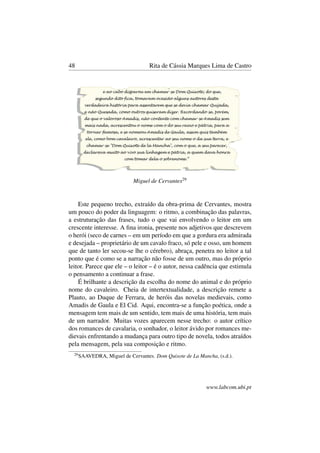 48 Rita de Cássia Marques Lima de Castro
Miguel de Cervantes29
Este pequeno trecho, extraído da obra-prima de Cervantes, mostra
um pouco do poder da linguagem: o ritmo, a combinação das palavras,
a estruturação das frases, tudo o que vai envolvendo o leitor em um
crescente interesse. A ﬁna ironia, presente nos adjetivos que descrevem
o herói (seco de carnes – em um período em que a gordura era admirada
e desejada – proprietário de um cavalo fraco, só pele e osso, um homem
que de tanto ler secou-se lhe o cérebro), abraça, penetra no leitor a tal
ponto que é como se a narração não fosse de um outro, mas do próprio
leitor. Parece que ele – o leitor – é o autor, nessa cadência que estimula
o pensamento a continuar a frase.
É brilhante a descrição da escolha do nome do animal e do próprio
nome do cavaleiro. Cheia de intertextualidade, a descrição remete a
Plauto, ao Duque de Ferrara, de heróis das novelas medievais, como
Amadis de Gaula e El Cid. Aqui, encontra-se a função poética, onde a
mensagem tem mais de um sentido, tem mais de uma história, tem mais
de um narrador. Muitas vozes aparecem nesse trecho: o autor crítico
dos romances de cavalaria, o sonhador, o leitor ávido por romances me-
dievais enfrentando a mudança para outro tipo de novela, todos atraídos
pela mensagem, pela sua composição e ritmo.
29
SAAVEDRA, Miguel de Cervantes. Dom Quixote de La Mancha, (s.d.).
www.labcom.ubi.pt
 