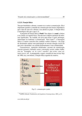 "O poder da comunicação e a intertextualidade" 49
1.2.2.5. Função fática
Tem por ﬁnalidade o aﬁrmar, o manter ou o cortar a comunicação. Ela é
importante quando o conteúdo da comunicação tem menos importância
que o fato de estar ali e aﬁrmar a sua adesão ao grupo. A função fática
é tautológica (diz que o que é, é)
A pergunta da função fática é Onde? Seu objeto é o canal; a ênfase
é no contato, no suporte físico. Ela não tem o objetivo primeiro de infor-
mar signiﬁcados. Na verdade, ela serve para testar o canal, prolongar,
interromper ou reaﬁrmar a comunicação. Para Lopes30
, a mensagem
fática é a menos coercitiva das condutas verbais conativas – ela exige
do destinatário apenas uma participação na mesma situação social em
que está o destinador; seu sentido predominante é criar solidariedade.
Características: repetições ritualizadas; cacoetes de comunicação
(mesmo gestuais); fórmulas vazias; convenções sociais; ruídos; balbu-
cios etc. Exemplos: né, tá, certo?, entende?, tipo assim, como vai,
muito prazer, alô. A propaganda a seguir, extraída de uma revista Veja
de 1988, usa, com humor, a função fática seguida da conativa.
Fig.12 – comunicação e poder
30
LOPES, Edward. Fundamentos da Lingüística Contemporânea, 2001, p. 63.
www.labcom.ubi.pt
 