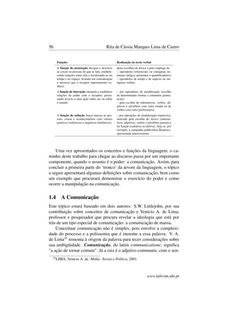 56 Rita de Cássia Marques Lima de Castro
Funções Realização no texto verbal
A função de mostração designa e descreve
as coisas ou pessoas de que se fala, estabele-
cendo relações entre elas e localizando-as no
tempo e no espaço, levando em consideração
o universo que o receptor supostamente co-
nhece.
pelas escolhas do léxico e pelo emprego de
– operadores referenciais ou sintagmas no-
minais (artigos, pronomes e quantiﬁcadores)
– operadores de tempo e de aspecto ou sin-
tagmas verbais
A função de interação interpela e estabelece
relações de poder com o receptor, procu-
rando levá-lo a uma ação sobre ele ou sobre
o mundo.
– por operadores de modalização (escolha
de determinadas formas e estruturas grama-
ticais)
– pela escolha de substantivos, verbos, ad-
jetivos e advérbios com valor modal ou de
verbos com valor performativo
A função de sedução busca marcar as pes-
soas, coisas e acontecimentos com valores
positivos (eufóricos) e negativos (disfóricos).
– por operações de modalização expressiva,
marcada pela escolha do léxico (substan-
tivos, adjetivos, verbos e advérbios passam a
ter função avaliativa ou afetiva). Veja-se, por
exemplo, a campanha publicitária Bradesco,
apresentada anteriormente.
Uma vez apresentados os conceitos e funções da linguagem, o ca-
minho deste trabalho para chegar ao discurso passa por um importante
componente, quando o assunto é o poder: a comunicação. Assim, para
concluir a primeira parte do ‘tronco’ da árvore da linguagem, o tópico
a seguir apresentará algumas deﬁnições sobre comunicação, bem como
um exemplo que procurará demonstrar o exercício do poder e como
ocorre a manipulação na comunicação.
1.4 A Comunicação
Este tópico estará baseado em dois autores: S.W. Littlejohn, por sua
contribuição sobre conceitos de comunicação e Venício A. de Lima,
professor e pesquisador que procura revelar a ideologia que está por
trás de um tipo especial de comunicação: a comunicação de massa.
Conceituar comunicação não é simples, pois envolve a complexi-
dade do processo e a polissemia que é inerente a essa palavra. V. A.
de Lima35
remonta à origem da palavra para tecer considerações sobre
sua ambigüidade. Comunicação, do latim communicatione, signiﬁca
"a ação de tornar comum". Já a raiz é o adjetivo communis, com o sen-
35
LIMA, Venício A. de. Mídia: Teoria e Política, 2001.
www.labcom.ubi.pt
 