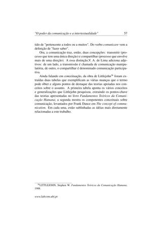 "O poder da comunicação e a intertextualidade" 57
tido de "pertencente a todos ou a muitos". Do verbo comunicare vem a
deﬁnição de "fazer saber".
Ora, a comunicação traz, então, duas concepções: transmitir (pro-
cesso que tem uma única direção) e compartilhar (processo que envolve
mais de uma direção). A essa distinção,V. A. de Lima adiciona adje-
tivos: de um lado, a transmissão é chamada de comunicação manipu-
latória, de outro, o compartilhar é denominado comunicação participa-
tiva.
Ainda falando em conceituação, da obra de Littlejohn36
foram ex-
traídas duas tabelas que exempliﬁcam as várias nuanças que o termo
pode obter e alguns pontos de destaque das teorias apoiadas nos con-
ceitos sobre o assunto. A primeira tabela aponta os vários conceitos
e generalizações que Littlejohn pesquisou, extraindo os pontos-chave
das teorias apresentadas no livro Fundamentos Teóricos da Comuni-
cação Humana; a segunda mostra os componentes conceituais sobre
comunicação, levantados por Frank Dance em The concept of commu-
nication. Em cada uma, estão sublinhadas as idéias mais diretamente
relacionadas a este trabalho.
36
LITTLEJOHN, Stephen W. Fundamentos Teóricos da Comunicação Humana,
1988.
www.labcom.ubi.pt
 