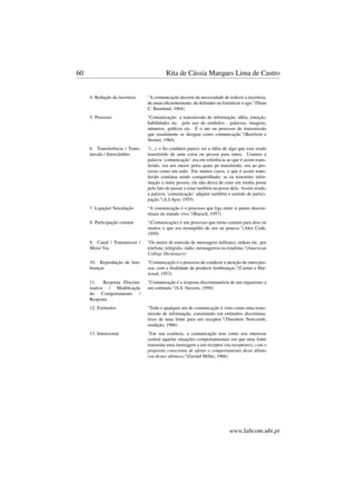 60 Rita de Cássia Marques Lima de Castro
4. Redução da incerteza "A comunicação decorre da necessidade de reduzir a incerteza,
de atuar eﬁcientemente, de defender ou fortalecer o ego."(Dean
C. Barnlund, 1964)
5. Processo "Comunicação: a transmissão de informação, idéia, emoção,
habilidades etc. pelo uso de símbolos - palavras, imagens,
números, gráﬁcos etc. É o ato ou processo de transmissão
que usualmente se designa como comunicação."(Berelson e
Steiner, 1964)
6. Transferência / Trans-
missão / Intercâmbio
"(...) o ﬁo condutor parece ser a idéia de algo que está sendo
transferido de uma coisa ou pessoa para outra. Usamos a
palavra ’comunicação’ ora em referência ao que é assim trans-
ferido, ora aos meios pelos quais pe transferido, ora ao pro-
cesso como um todo. Em muitos casos, o que é assim trans-
ferido continua sendo compartilhado; se eu transmito infor-
mação a outra pessoa, ela não deixa de estar em minha posse
pelo fato de passar a estar também na posse dela. Assim sendo,
a palavra ’comunicação’ adquire também o sentido de partici-
pação."(A.J.Ayer, 1955)
7. Ligação/ Veiculação "A comunicação é o processo que liga entre si partes descon-
tínuas do mundo vivo."(Ruesch, 1957)
8. Participação comum "(Comunicação) é um processo que torna comum para dois ou
muitos o que era monopólio de um ou poucos."(Alex Code,
1959)
9. Canal / Transmissor /
Meio/ Via
"Os meios de emissão de mensagens militares, ordens etc. por
telefone, telégrafo, rádio, mensageiros ou estafetas."(American
College Dictionary)
10. Reprodução de lem-
branças
"Comunicação é o processo de conduzir a atenção de outra pes-
soa, com a ﬁnalidade de produzir lembranças."(Cartier e Har-
wood, 1953)
11. Resposta Discrim-
inativa / Modiﬁcação
do Comportamento /
Resposta
"Comunicação é a resposta discriminatória de um organismo a
um estímulo."(S.S. Stevens, 1950)
12. Estímulos "Todo e qualquer ato de comunicação é visto como uma trans-
missão de informação, consistindo em estímulos discrimina-
tivos de uma fonte para um receptor."(Theodore Newcomb,
reedição, 1966)
13. Intencional "Em sua essência, a comunicação tem como seu interesse
central aquelas situações comportamentais em que uma fonte
transmite uma mensagem a um receptor (ou receptores), com o
propósito consciente de afetar o comportamento deste último
(ou destes últimos)."(Gerald Miller, 1966)
www.labcom.ubi.pt
 