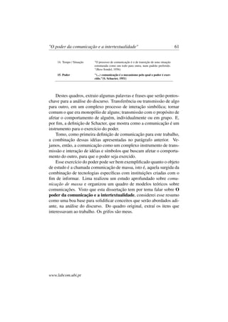 "O poder da comunicação e a intertextualidade" 61
14. Tempo / Situação "O processo de comunicação é o de transição de uma situação
estruturada como um todo para outra, num padrão preferido.
"(Bess Sondel, 1956)
15. Poder "(...) comunicação é o mecanismo pelo qual o poder é exer-
cido."(S. Schacter, 1951)
Destes quadros, extraio algumas palavras e frases que serão pontos-
chave para a análise do discurso. Transferência ou transmissão de algo
para outro, em um complexo processo de interação simbólica; tornar
comum o que era monopólio de alguns; transmissão com o propósito de
afetar o comportamento de alguém, individualmente ou em grupo. E,
por ﬁm, a deﬁnição de Schacter, que mostra como a comunicação é um
instrumento para o exercício do poder.
Tomo, como primeira deﬁnição de comunicação para este trabalho,
a combinação dessas idéias apresentadas no parágrafo anterior. Ve-
jamos, então, a comunicação como um complexo instrumento de trans-
missão e interação de idéias e símbolos que buscam afetar o comporta-
mento do outro, para que o poder seja exercido.
Esse exercício do poder pode ser bem exempliﬁcado quanto o objeto
de estudo é a chamada comunicação de massa, isto é, aquela surgida da
combinação de tecnologias especíﬁcas com instituições criadas com o
ﬁm de informar. Lima realizou um estudo aprofundado sobre comu-
nicação de massa e organizou um quadro de modelos teóricos sobre
comunicações. Visto que esta dissertação tem por tema falar sobre O
poder da comunicação e a intertextualidade, considerei esse resumo
como uma boa base para solidiﬁcar conceitos que serão abordados adi-
ante, na análise do discurso. Do quadro original, extraí os itens que
interessavam ao trabalho. Os grifos são meus.
www.labcom.ubi.pt
 