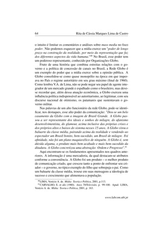 64 Rita de Cássia Marques Lima de Castro
o intuito é limitar os comentários e análises sobre mass media no foco
poder. Não podemos esquecer que a mídia exerce um "poder de longo
prazo na construção da realidade, por meio da representação que faz
dos diferentes aspectos da vida humana."40
No Brasil, esse poder tem
um poderoso representante, conhecido por Organizações Globo.
Fruto de uma história que combina estreitas relações com o go-
verno e a política de concessão de canais no Brasil, a Rede Globo é
um exemplo do poder que a mídia exerce sobre a opinião pública. A
Globo consolidou-se como quase monopólio na época em que imper-
ava no País o regime autoritário em seu grau máximo (ﬁnal de 1960).
Como lembra V.A. de Lima, não se pode negar seu papel de agente inte-
grador de um mercado grande e espalhado como o brasileiro, mas deve-
se recordar que, além dessa atuação econômica, a Globo exerceu uma
inﬂuência política indispensável ao autoritarismo, ao legitimar, com seu
discurso nacional de otimismo, os patamares que sustentavam o go-
verno militar.
Nas palavras de um alto funcionário da rede Globo, pode-se identi-
ﬁcar, nos destaques, esse alto poder da comunicação: "Deu-se um belo
casamento da Globo com a imagem de Brasil Grande. A Globo pas-
sou a ser representante dos ideais e sonhos do milagre, do ufanismo
desenvolvimentista, do glamour, acima inclusive das próprias crises e
dos próprios altos e baixos do sistema nesses 15 anos. A Globo virou o
baluarte da classe média, pairando acima da realidade e vendendo ao
espectador um Brasil bonito, bem-sucedido, um Brasil de milagre. Foi
aﬁnidade, não foi um plano maquiavélico de ninguém. A Globo é, sem
dúvida alguma, o produto mais bem acabado e mais bem-sucedido da
ditadura. A Globo concretizou uma abstração: Ordem e Progresso".41
Aqui encontram-se os fundamentos apresentados nos quadros ante-
riores. A informação é uma mercadoria, da qual destacam-se atributos
conforme a conveniência. A Globo foi um produto – o melhor produto
de comunicação criado, que cresceu tanto a ponto de enfrentar seu cri-
ador – o governo, no típico exemplo do ﬁlho que sobrepuja o pai. Como
um baluarte da classe média, trouxe em suas mensagens a ideologia de
sucesso e crescimento que alimentava a população.
40
LIMA, Venício A. de. Mídia: Teoria e Política, 2001, p.113.
41
CARVALHO, E. et alii (1980). Anos 70/Televisão, p. 99-100. Apud: LIMA,
Venício A. de. Mídia: Teoria e Política, 2001, p. 163.
www.labcom.ubi.pt
 