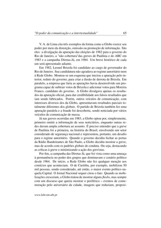 "O poder da comunicação e a intertextualidade" 65
V. A. de Lima cita três exemplos da forma como a Globo exerce seu
poder por meio da distorção, omissão ou promoção de informação. São
eles: a divulgação da apuração das eleições de 1982 para o governo do
Rio de Janeiro, a "não cobertura"das greves de Paulínia e do ABC em
1983 e a campanha Diretas-Já, em 1984. Um breve histórico de cada
um será apresentado adiante.
Em 1982, Leonel Brizola foi candidato ao cargo de governador do
Rio de Janeiro. Sua candidatura não agradava ao regime autoritário nem
à Rede Globo. Montou-se um esquema que iniciou a apuração pelo in-
terior, reduto do governo, para criar a ilusão de derrota de Brizola. Em
paralelo, a empresa que faria as apurações havia desenvolvido um pro-
grama capaz de subtrair votos de Brizola e adicionar votos para Moreira
Franco, candidato do governo. A Globo divulgava apenas os resulta-
dos da apuração oﬁcial, para dar credibilidade aos falsos resultados que
iam sendo fabricados. Porém, outros veículos de comunicação, com
interesses diversos dos da Globo, apresentavam resultados parciais to-
talmente diferentes dos globais. O partido de Brizola também fez uma
apuração paralela e a fraude foi descoberta, sendo noticiada por vários
veículos de comunicação de massa.
Já nas greves ocorridas em 1983, a Globo optou por, simplesmente,
primeiro omitir a informação de seus noticiários, enquanto outras re-
des davam ampla cobertura ao assunto. É preciso entender que a greve
de Paulínia foi a primeira, na história do Brasil, envolvendo um setor
considerado de segurança nacional e representou, portanto, um desaﬁo
para o regime autoritário. Quando o governo decidiu fechar as portas
da Rádio Bandeirantes de São Paulo, a Globo decidiu mostrar a greve,
mas de acordo com os padrões globais de conduta. Ou seja, destacando
as críticas à greve e minimizando a ação dos grevistas.
Por ﬁm, a campanha das Diretas Já, que foi vista como uma ameaça
à permanência no poder dos grupos que dominavam o cenário político
desde 1964. De início, a Rede Globo não fez qualquer menção aos
comícios que aconteciam. O de Curitiba, por exemplo, mobilizou 50
mil pessoas, sendo considerado, até então, o maior evento político na-
quela Capital. O Jornal Nacional sequer citou o fato. Quando as mobi-
lizações cresceram, a Globo tratou de mostrar alguns ﬂashs, mas sempre
com um discurso que queria mostrar o periférico – eventos de come-
moração pelo aniversário da cidade, imagens que reduziam, proposi-
www.labcom.ubi.pt
 