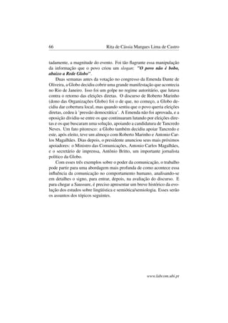 66 Rita de Cássia Marques Lima de Castro
tadamente, a magnitude do evento. Foi tão ﬂagrante essa manipulação
da informação que o povo criou um slogan: "O povo não é bobo,
abaixo a Rede Globo".
Duas semanas antes da votação no congresso da Emenda Dante de
Oliveira, a Globo decidiu cobrir uma grande manifestação que acontecia
no Rio de Janeiro. Isso foi um golpe no regime autoritário, que lutava
contra o retorno das eleições diretas. O discurso de Roberto Marinho
(dono das Organizações Globo) foi o de que, no começo, a Globo de-
cidiu dar cobertura local, mas quando sentiu que o povo queria eleições
diretas, cedeu à ’pressão democrática’. A Emenda não foi aprovada, e a
oposição dividiu-se entre os que continuaram lutando por eleições dire-
tas e os que buscaram uma solução, apoiando a candidatura de Tancredo
Neves. Um fato pitoresco: a Globo também decidiu apoiar Tancredo e
este, após eleito, teve um almoço com Roberto Marinho e Antonio Car-
los Magalhães. Dias depois, o presidente anunciou seus mais próximos
apoiadores: o Ministro das Comunicações, Antonio Carlos Magalhães,
e o secretário de imprensa, Antônio Britto, um importante jornalista
político da Globo.
Com esses três exemplos sobre o poder da comunicação, o trabalho
pode partir para uma abordagem mais profunda de como acontece essa
inﬂuência da comunicação no comportamento humano, analisando-se
em detalhes o signo, para entrar, depois, na avaliação do discurso. E
para chegar a Saussure, é preciso apresentar um breve histórico da evo-
lução dos estudos sobre lingüística e semiótica/semiologia. Esses serão
os assuntos dos tópicos seguintes.
www.labcom.ubi.pt
 