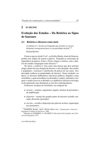 "O poder da comunicação e a intertextualidade" 67
2 O SIGNO
Evolução dos Estudos – Da Retórica ao Signo
de Saussure
2.1 Retórica o discurso como meio
A retórica é a "técnica privilegiada que permite às classes
dirigentes assegurarem para si a propriedade da fala".42
Roland Barthes
Conta-se que no século V a.C., na Sicília, Hierão, tirano de Siracusa,
proibiu seus súditos de usarem a palavra. Tornando-se conscientes da
importância da palavra, Córax e Tísias criaram a retórica, com o obje-
tivo de estudar a linguagem como discurso.43
No início, a retórica é vista como uma técnica que deve permitir
atingir, dentro de uma situação de discurso, o alvo desejado. Seu caráter
é pragmático: convencer o interlocutor da justeza de sua causa. Isso
pressupõe conhecer as propriedades do discurso. Eram estudados, na
época, os discursos deliberativos (discursos políticos, dirigidos a uma
assembléia, a qual aconselhava ou dissuadia o orador); judiciários (nos
quais o orador acusa ou se defende) e os epidícticos (discursos de elogio
ou de repreensão, que abordavam os atos dos contemporâneos).
O discurso, na época de Aristóteles, era composto de:
• inventio – assuntos, argumentos, lugares, técnicas de persuasão e
de ampliﬁcação
• dispositio – arranjo das grandes partes do discurso (exórdio, nar-
ração, discussão, peroração)
• elocutio – escolha e disposição das palavras na frase, organização
nos pormenores
42
BARTHES, Roland. Apud: PINTO, Milton José. Comunicação e Discurso –
Introdução à Análise de Discursos, 1999.
43
Baseado em TODOROV, T. e DUCROT, O. Dicionário Enciclopédico das Ciên-
cias da Linguagem, 1977.
www.labcom.ubi.pt
 