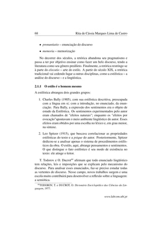 68 Rita de Cássia Marques Lima de Castro
• pronuntiatio – enunciação do discurso
• memoria – memorização
No decorrer dos séculos, a retórica abandona seu pragmatismo e
passa a ter por objetivo ensinar como fazer um belo discurso, tendo a
literatura como seu gênero predileto. Finalmente, a retórica restringe-se
à parte do elocutio – arte do estilo. A partir do século XIX, a retórica
tradicional vai cedendo lugar a outras disciplinas, como a estilística – a
análise do discurso – e a lingüística.
2.1.1 O estilo é o homem mesmo
A estilística abrangeu dois grandes grupos:
1. Charles Bally (1905), com sua estilística descritiva, preocupada
com a língua em si; com a introdução, no enunciado, da enun-
ciação. Para Bally, a expressão dos sentimentos era o objeto de
estudo da Estilística. Os sentimentos experimentados pelo autor
eram chamados de "efeitos naturais"; enquanto os "efeitos por
evocação"apontavam o meio ambiente lingüístico do autor. Esses
efeitos eram obtidos por uma escolha no léxico e, em grau menor,
na sintaxe.
2. Leo Spitzer (1915), que buscava correlacionar as propriedades
estilísticas do texto e a psique do autor. Posteriormente, Spitzer
dedicou-se a analisar apenas o sistema de procedimentos estilís-
ticos da obra. O estilo, aqui, abrange pensamentos e sentimentos.
O que distingue o fato estilístico é seu modo de existência no
texto: ele atinge o leitor.
T. Todorov e O. Ducrot44
aﬁrmam que todo enunciado lingüístico
tem relações, leis e imposições que se explicam pelo mecanismo do
discurso. Para analisar esses enunciados, faz-se preciso estudar todas
as vertentes do discurso. Nesse campo, novos trabalhos surgem e uma
escola muito contribuirá para desenvolver a reﬂexão sobre a linguagem:
a semiótica.
44
TODOROV, T. e DUCROT, O. Dicionário Enciclopédico das Ciências da Lin-
guagem, 1977.
www.labcom.ubi.pt
 