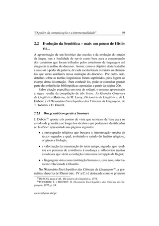 "O poder da comunicação e a intertextualidade" 69
2.2 Evolução da Semiótica – mais um pouco de Histó-
ria...
A apresentação de um histórico das escolas e da evolução do estudo
da língua tem a ﬁnalidade de servir como base para a compreensão
dos caminhos que foram trilhados pelos estudiosos da linguagem até
chegarem à análise do discurso. Assim, como o objetivo deste trabalho
é analisar o poder da palavra, de cada escola foram extraídos os elemen-
tos que serão auxiliares nessa avaliação do discurso. Por outro lado,
detalhes sobre as teorias lingüísticas foram suprimidos, pois fogem ao
escopo desta dissertação. Para conhecê-los, pode-se consultar grande
parte das referências bibliográﬁcas apontadas a partir da página 206.
Salvo citação especíﬁca em nota de rodapé, o resumo apresentado
a seguir resulta da compilação de três livros: As Grandes Correntes
da Lingüística Moderna, de M. Leroy; Dicionário de Lingüística, de J.
Dubois; e O Dicionário Enciclopédico das Ciências da Linguagem, de
T. Todorov e O. Ducrot.
2.2.1 Dos gramáticos gerais a Saussure
J. Dubois45
aponta três pontos de vista que serviram de base para os
estudos da gramática ao longo dos séculos e que podem ser identiﬁcados
no histórico apresentado nas páginas seguintes:
• a preocupação religiosa que buscava a interpretação precisa de
textos sagrados a qual, evoluindo e saindo do âmbito religioso,
originou a ﬁlologia;
• a valorização da manutenção do texto antigo, sagrado, que resul-
tou em posturas de resistência à mudança e inﬂuenciou muitos
estudiosos que vêem a evolução como uma corrupção da língua;
• a linguagem vista como instituição humana e, com isso, estreita-
mente relacionada à ﬁlosoﬁa.
No Dicionário Enciclopédico das Ciências da Linguagem46
, a gra-
mática sânscrita de Pãnini (séc. IV a.C.) é destacada como o primeiro
45
DUBOIS, Jean at Al.. Dicionário de Lingüística, 1978.
46
TODOROV, T. e DUCROT, O. Dicionário Enciclopédico das Ciências da Lin-
guagem, 1977, p. 54.
www.labcom.ubi.pt
 