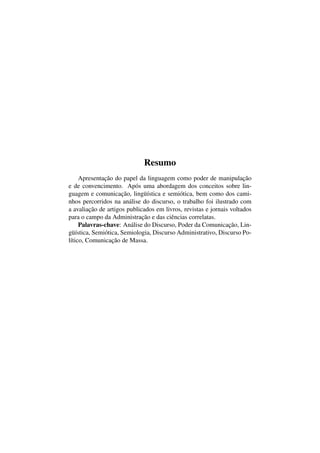 Resumo
Apresentação do papel da linguagem como poder de manipulação
e de convencimento. Após uma abordagem dos conceitos sobre lin-
guagem e comunicação, lingüística e semiótica, bem como dos cami-
nhos percorridos na análise do discurso, o trabalho foi ilustrado com
a avaliação de artigos publicados em livros, revistas e jornais voltados
para o campo da Administração e das ciências correlatas.
Palavras-chave: Análise do Discurso, Poder da Comunicação, Lin-
güística, Semiótica, Semiologia, Discurso Administrativo, Discurso Po-
lítico, Comunicação de Massa.
 