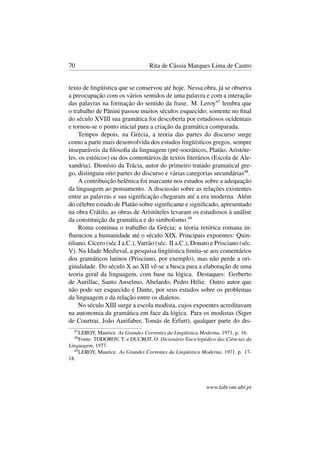 70 Rita de Cássia Marques Lima de Castro
texto de lingüística que se conservou até hoje. Nessa obra, já se observa
a preocupação com os vários sentidos de uma palavra e com a interação
das palavras na formação do sentido da frase. M. Leroy47
lembra que
o trabalho de Pãnini passou muitos séculos esquecido; somente no ﬁnal
do século XVIII sua gramática foi descoberta por estudiosos ocidentais
e tornou-se o ponto inicial para a criação da gramática comparada.
Tempos depois, na Grécia, a teoria das partes do discurso surge
como a parte mais desenvolvida dos estudos lingüísticos gregos, sempre
inseparáveis da ﬁlosoﬁa da linguagem (pré-socráticos, Platão, Aristóte-
les, os estóicos) ou dos comentários de textos literários (Escola de Ale-
xandria). Dionísio da Trácia, autor do primeiro tratado gramatical gre-
go, distinguiu oito partes do discurso e várias categorias secundárias48
.
A contribuição helênica foi marcante nos estudos sobre a adequação
da linguagem ao pensamento. A discussão sobre as relações existentes
entre as palavras e sua signiﬁcação chegaram até a era moderna. Além
do célebre estudo de Platão sobre signiﬁcante e signiﬁcado, apresentado
na obra Crátilo, as obras de Aristóteles levaram os estudiosos à análise
da constituição da gramática e do simbolismo.49
Roma continua o trabalho da Grécia; a teoria retórica romana in-
ﬂuenciou a humanidade até o século XIX. Principais expoentes: Quin-
tiliano, Cícero (séc.I a.C.), Varrão (séc. II a.C.), Donato e Prisciano (séc.
V). Na Idade Medieval, a pesquisa lingüística limita-se aos comentários
dos gramáticos latinos (Prisciano, por exemplo), mas não perde a ori-
ginalidade. Do século X ao XII vê-se a busca para a elaboração de uma
teoria geral da linguagem, com base na lógica. Destaques: Gerberto
de Aurillac, Santo Anselmo, Abelardo, Pedro Hélie. Outro autor que
não pode ser esquecido é Dante, por seus estudos sobre os problemas
da linguagem e da relação entre os dialetos.
No século XIII surge a escola modista, cujos expoentes acreditavam
na autonomia da gramática em face da lógica. Para os modistas (Siger
de Courtrai, João Aurifaber, Tomás de Erfurt), qualquer parte do dis-
47
LEROY, Maurice. As Grandes Correntes da Lingüística Moderna, 1971, p. 16.
48
Fonte: TODOROV, T. e DUCROT, O. Dicionário Enciclopédico das Ciências da
Linguagem, 1977.
49
LEROY, Maurice. As Grandes Correntes da Lingüística Moderna, 1971, p. 17-
18.
www.labcom.ubi.pt
 