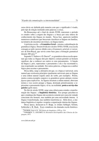 "O poder da comunicação e a intertextualidade" 71
curso devia ser deﬁnida pela maneira com que o signiﬁcado é visado,
pelo tipo de relação instituído entre palavras e coisas.
Da Renascença até o ﬁnal do século XVIII, marcaram o período
os estudos sobre a origem das línguas e a busca por uma síntese do
conhecimento das línguas no mundo. Nessa fase, aparecem também
numerosos estudiosos que buscavam classiﬁcar as línguas em famílias,
na tentativa de encontrar um tronco, ou língua-matriz.
A próxima escola – a Gramática Geral – retoma a subordinação da
gramática à lógica. Desenvolvida nos séculos XVII e XVIII, essa escola
consagra-se pelo sucesso obtido com a Grammaire générale et raison-
née de Port-Royal, que serviu como base para a formação gramatical
durante 200 anos.50
Segundo T. Todorov e O. Ducrot51
, os gramáticos dessa escola apon-
tam que todas as línguas têm por objetivo comum permitir ao homem
signiﬁcar, dar a conhecer aos outros os seus pensamentos. A função
da língua é, pois, representar o pensamento e ela o faz recortando-o,
mas respeitando sua unidade. Em outras palavras, a língua usa a análise
lógica para recortar o pensamento.
Dessa idéia, surge a aﬁrmativa de que, se a lógica é universal, seria
natural que existissem princípios igualmente universais para as línguas
e uma ordem natural (sujeito antes do verbo, por exemplo). Porém,
muitos contra-exemplos surgem e os gramáticos gerais adotam o termo
ﬁguras para explicá-los. As ﬁguras invertem a ordem natural, abreviam
termos e isso ocorre porque a língua, destinada primitivamente a re-
presentar o pensamento lógico, vê-se, na realidade, posta a serviço das
paixões (grifo meu).
No ﬁm do século XVIII, surge uma ciência para estudar a transfor-
mação das línguas: a lingüística histórica. Isso porque percebeu-se
que a mudança das línguas não acontecia somente por causa da vontade
consciente dos homens, mas também por uma necessidade interna. A
língua é transformada, mas também transforma-se. Além disso, a mu-
dança lingüística é regular e respeita a organização interna das línguas.
Dessa época, destacam-se F. Bopp, os irmãos Schlegel, Grimm,
Schleicher e R. Rask. Esses estudiosos da chamada escola histórico-
50
DUBOIS, Jean at Al.. Dicionário de Lingüística, 1978, p. 314.
51
TODOROV, T. e DUCROT, O. Dicionário Enciclopédico das Ciências da Lin-
guagem, 1977.
www.labcom.ubi.pt
 