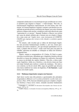 72 Rita de Cássia Marques Lima de Castro
comparativa dedicaram-se à reconstrução do que acreditavam ser o tron-
co primitivo que originou as línguas – o indo-europeu. Para eles, as
transformações lingüísticas representavam, de certa forma, uma ‘des-
truição’ do sistema lingüístico original e somente a pré-história era con-
siderada um período positivo na história das línguas, pois nela o homem
utilizava a língua como um ﬁm, a modelava como uma obra de arte, para
"representar-se a si mesmo". Segundo Teodorov e Ducrot, isso ocorria
por causa da atitude utilitária que o homem tem em relação à língua:
ele a trata como um "simples meio, como instrumento de COMUNI-
CAÇÃO cujo emprego deve tornar-se tão cômodo e econômico quanto
possível".52
No entanto, cabe ressaltar que as idéias de deterioração lingüís-
tica não possuíam fundamentação cientíﬁca e, por isso, foram ques-
tionadas por muitos estudiosos. Aos que desejam aprofundar-se no as-
sunto, a própria obra de Leroy53
, usada como base para esta parte do
trabalho, apresenta em detalhes as refutações às idéias dos histórico-
comparativistas.
Depois, surgem os neogramáticos (G. Curtius, H. Paul) os quais,
com base no positivismo, defendiam que a lingüística histórica deveria
descobrir as causas das mudanças na língua (ser explicativa, buscando
as causas na atividade dos sujeitos falantes). Para eles, a única expli-
cação lingüística válida era a histórica e esta deveria tomar por base
um tempo limitado para realizar o estudo das mudanças. Em meio a
esse contexto, no ﬁm do século XIX, surge um genebrês que deixaria
uma marca indelével nos rumos da lingüística: F. de Saussure, o qual
merece um estudo à parte.
2.2.2 Mudanças importantes surgem com Saussure
Após haver escrito uma obra pioneira e questionadora dos princípios
neogramáticos (Mémoire sur le système primitif des voyelles indo-euro-
péennes, Paris, 1878), Saussure abandona quase por completo a lingüís-
tica histórica e busca novos rumos, tentando encontrar fundamentos
52
TODOROV, T. e DUCROT, O. Dicionário Enciclopédico das Ciências da Lin-
guagem., 1977, p. 23.
53
LEROY, Maurice. As Grandes Correntes da Lingüística Moderna, 1971, p. 34 –
50.
www.labcom.ubi.pt
 