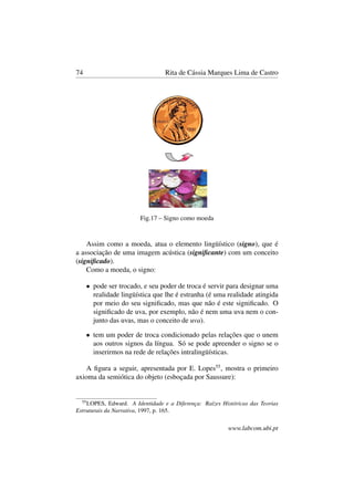 74 Rita de Cássia Marques Lima de Castro
Fig.17 – Signo como moeda
Assim como a moeda, atua o elemento lingüístico (signo), que é
a associação de uma imagem acústica (signiﬁcante) com um conceito
(signiﬁcado).
Como a moeda, o signo:
• pode ser trocado, e seu poder de troca é servir para designar uma
realidade lingüística que lhe é estranha (é uma realidade atingida
por meio do seu signiﬁcado, mas que não é este signiﬁcado. O
signiﬁcado de uva, por exemplo, não é nem uma uva nem o con-
junto das uvas, mas o conceito de uva).
• tem um poder de troca condicionado pelas relações que o unem
aos outros signos da língua. Só se pode apreender o signo se o
inserirmos na rede de relações intralingüísticas.
A ﬁgura a seguir, apresentada por E. Lopes55
, mostra o primeiro
axioma da semiótica do objeto (esboçada por Saussure):
55
LOPES, Edward. A Identidade e a Diferença: Raízes Históricas das Teorias
Estruturais da Narrativa, 1997, p. 165.
www.labcom.ubi.pt
 
