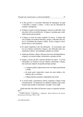 "O poder da comunicação e a intertextualidade" 77
• A fala (parole) é a execução individual da linguagem, da qual
o indivíduo é sempre o senhor. A fala é um ato individual de
vontade e inteligência.
• A língua é a parte social da linguagem, exterior ao indivíduo. Este
não pode criá-la ou modiﬁcá-la. A língua é o produto que o indi-
víduo registra passivamente.
• A língua só existe de modo completo na massa. A língua não
está completa em nenhum indivíduo, porque o indivíduo não tem,
em si, a totalidade das imagens verbais. Assim, a língua é classi-
ﬁcável entre os seres humanos.
• Os signos lingüísticos não são abstrações. As associações, que
em seu conjunto constituem a língua e são ratiﬁcadas pelo con-
sentimento coletivo, são realidades sediadas no cérebro.
• Ainda que distintas, língua e fala possuem uma interdependência:
a língua é, ao mesmo tempo, instrumento e produto da fala.
• Língua e escrita são dois sistemas distintos de signos. A escrita
(ideográﬁca ou fonética) tem por objetivo representar a língua,
mas acaba por adquirir um grande prestígio porque:
– a imagem gráﬁca impressiona como um objeto permanente
e sólido
– de modo geral, impressões visuais são mais nítidas e du-
radouras que as acústicas
– a língua literária aumenta a importância da escrita
• A escrita tende a permanecer imóvel, enquanto a língua evolui
constantemente. O empréstimo do alfabeto também exige modi-
ﬁcações para atender às demandas. Exemplo: th do inglês.
Ainda derivados das idéias de Sausurre, temos os seguintes postula-
dos58
:
58
LOPES, Edward. A Identidade e a Diferença: Raízes Históricas das Teorias
Estruturais da Narrativa, 1997, p. 166.
www.labcom.ubi.pt
 