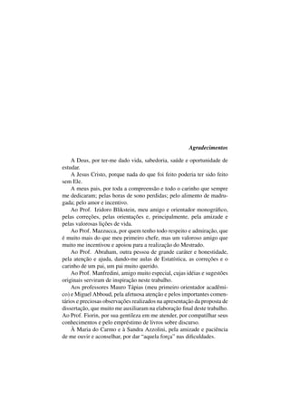 Agradecimentos
A Deus, por ter-me dado vida, sabedoria, saúde e oportunidade de
estudar.
A Jesus Cristo, porque nada do que foi feito poderia ter sido feito
sem Ele.
A meus pais, por toda a compreensão e todo o carinho que sempre
me dedicaram; pelas horas de sono perdidas; pelo alimento de madru-
gada; pelo amor e incentivo.
Ao Prof. Izidoro Blikstein, meu amigo e orientador monográﬁco,
pelas correções, pelas orientações e, principalmente, pela amizade e
pelas valorosas lições de vida.
Ao Prof. Mazzucca, por quem tenho todo respeito e admiração, que
é muito mais do que meu primeiro chefe, mas um valoroso amigo que
muito me incentivou e apoiou para a realização do Mestrado.
Ao Prof. Abraham, outra pessoa de grande caráter e honestidade,
pela atenção e ajuda, dando-me aulas de Estatística, as correções e o
carinho de um pai, um pai muito querido.
Ao Prof. Manfredini, amigo muito especial, cujas idéias e sugestões
originais serviram de inspiração neste trabalho.
Aos professores Mauro Tápias (meu primeiro orientador acadêmi-
co) e Miguel Abboud, pela afetuosa atenção e pelos importantes comen-
tários e preciosas observações realizados na apresentação da proposta de
dissertação, que muito me auxiliaram na elaboração ﬁnal deste trabalho.
Ao Prof. Fiorin, por sua gentileza em me atender, por compatilhar seus
conhecimentos e pelo empréstimo de livros sobre discurso.
À Maria do Carmo e à Sandra Azzolini, pela amizade e paciência
de me ouvir e aconselhar, por dar “aquela força” nas diﬁculdades.
 