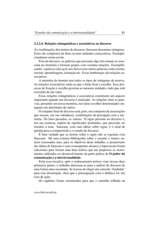 "O poder da comunicação e a intertextualidade" 81
2.2.2.4. Relações sintagmáticas e associativas no discurso
Às combinações dos termos do discurso, Saussure denomina sintagmas.
Estes são compostos de duas ou mais unidades consecutivas. Exemplo:
estudamos nesta escola.
Fora do discurso, as palavras que possuem algo em comum se asso-
ciam na memória e formam grupos com variadas relações. Exempliﬁ-
cando: a palavra educação nos fará evocar outras palavras como ensino,
ensinar, aprendizagem, instrução etc. Essas lembranças são relações as-
sociativas.
A memória do homem tem todos os tipos de sintagmas de reserva.
As relações associativas serão as que o farão ﬁxar a escolha. Esse pro-
cesso de ﬁxação e escolha governa as menores unidades, tudo que está
revestido de um valor.
Essas relações sintagmáticas e associativas constituem um aspecto
importante quando um discurso é analisado. As relações entre as pala-
vras, presentes em nossa memória, nos farão escolher determinados sin-
tagmas em detrimento de outros.
O conjunto ﬁnal do discurso será, pois, um composto de associações
que trazem, em sua substância, combinações da percepção com a me-
mória. Os fatos passados, os valores. O signo presente no discurso é,
em sua essência, repleto de signiﬁcados profundos, que precisam ser
trazidos à tona. Saussure, com suas idéias sobre signo, é o sinal de
partida para a compreensão e o estudo do discurso.
É bem verdade que as teorias sobre o signo não se esgotam com
Saussure. Há uma extensa bibliograﬁa sobre o assunto e muitos au-
tores renomados mas, para os objetivos deste trabalho, o pioneirismo
das idéias de Saussure e seus conseqüentes alcance e repercussão foram
suﬁcientes para formar uma base teórica que me propiciou os instru-
mentos utilizados no desenvolvimento da parte prática de O poder da
comunicação e a intertextualidade.
Feita essa ressalva, após o embasamento teórico visto nessas duas
primeiras partes, o trabalho direciona-se para a análise do discurso de
uma forma mais assentada. Se tivesse de eleger um conceito ‘fundador’
para esta dissertação, diria que a preocupação com a didática foi seu
eixo de ação.
Os capítulos foram estruturados para que o caminho trilhado na
www.labcom.ubi.pt
 