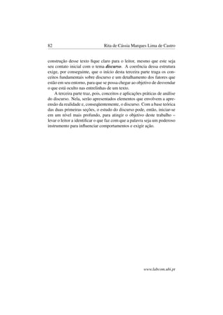 82 Rita de Cássia Marques Lima de Castro
construção desse texto ﬁque claro para o leitor, mesmo que este seja
seu contato inicial com o tema discurso. A coerência dessa estrutura
exige, por conseguinte, que o início desta terceira parte traga os con-
ceitos fundamentais sobre discurso e um detalhamento dos fatores que
estão em seu entorno, para que se possa chegar ao objetivo de desvendar
o que está oculto nas entrelinhas de um texto.
A terceira parte traz, pois, conceitos e aplicações práticas de análise
do discurso. Nela, serão apresentados elementos que envolvem a apre-
ensão da realidade e, conseqüentemente, o discurso. Com a base teórica
das duas primeiras seções, o estudo do discurso pode, então, iniciar-se
em um nível mais profundo, para atingir o objetivo deste trabalho –
levar o leitor a identiﬁcar o que faz com que a palavra seja um poderoso
instrumento para inﬂuenciar comportamentos e exigir ação.
www.labcom.ubi.pt
 