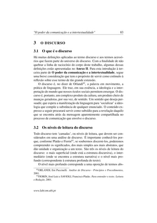 "O poder da comunicação e a intertextualidade" 83
3 O DISCURSO
3.1 O que é o discurso
Há muitas deﬁnições aplicadas ao termo discurso e aos termos acessó-
rios que fazem parte do universo do discurso. Com a ﬁnalidade de não
quebrar a linha de raciocínio do corpo deste trabalho, algumas dessas
deﬁnições estão apresentadas no Anexo II. Para esta introdução à ter-
ceira parte de O poder da comunicação e a intertextualidade, segue
uma breve consideração que tem o propósito de servir como estímulo à
reﬂexão sobre esse termo de tão grande extensão.
O discurso é, no dizer de Orlandi62
, a palavra em movimento, a
prática de linguagem. Ele traz, em sua essência, a ideologia e a inter-
pretação do mundo que nossos óculos sociais permitem enxergar. O dis-
curso é, portanto, um complexo produto da cultura, um produto cheio de
nuanças geradoras, por sua vez, de sentido. Um sentido que deseja per-
suadir, que espera a manifestação da linguagem para ‘socializar’ a ideo-
logia que compõe a substância de qualquer enunciado. O conteúdo ex-
presso a seguir procurará servir como subsídio para a revelação daquilo
que se encontra atrás da mensagem aparentemente compartilhada no
processo de comunicação que envolve o discurso.
3.2 Os níveis de leitura do discurso
Todo discurso tem ‘camadas’, ou níveis de leitura, que devem ser con-
siderados em uma análise de discurso. É importante conhecê-los por-
que, conforme Platão e Fiorin63
, se soubermos discerni-los, poderemos
compreender os signiﬁcados, dos mais simples aos mais abstratos, que
dão unidade e organização a um texto. São três os níveis de leitura do
discurso: o mais superﬁcial (onde está a estrutura discursiva), o inter-
mediário (onde se encontra a estrutura narrativa) e o nível mais pro-
fundo (correspondente à estrutura profunda do texto).
O nível mais profundo corresponde a uma oposição de termos abs-
62
ORLANDI, Eni Puccinelli. Análise de Discurso - Princípios e Procedimentos,
2001.
63
FIORIN, José Luiz e SAVIOLI, Francisco Platão. Para entender o texto. Leitura
e Redação, 2001.
www.labcom.ubi.pt
 