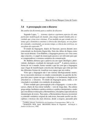 86 Rita de Cássia Marques Lima de Castro
3.4 A preocupação com o discurso
Da análise da dicotomia para a análise do discurso
Segundo Lopes, "... sistemas sígnicos exprimem aspectos de uma
particular modelização do mundo, uma imago mundi intuída pela so-
ciedade que criou esses sistemas. É na medida em que estuda tais sis-
temas que a Semiótica constitui a ciência das ideologias, no seu plano
de conteúdo, constituindo, ao mesmo tempo, a ciência das retóricas, no
seu plano de expressão."68
O estudo da linguagem, depois de Saussure, passou durante anos
concentrado na dicotomia língua-fala, fruto das idéias da língua como
fato social abstrato. Com Bakhtin, a linguagem passou a ser vista como
algo concreto, e o papel da enunciação passou a ser relevante para que
se compreendesse a estrutura semântica da comunicação.
M. Bakhtin aﬁrmava que a palavra era um signo ideológico, pluri-
valente, dialógico, resultado de interação social.69
A palavra mostra a
forma de ver o mundo, forma variada e que faz com que a linguagem
seja o lugar de manifestação concreta das ideologias que estão por trás
das diferentes formas de visualizar esse espaço que nos rodeia.
Visto que a linguagem não é um sistema ideologicamente neutro,
fez-se necessário deslocar os estudos (concentrados na questão da lín-
gua-fala) para o ponto em que a ideologia e os fenômenos lingüísticos
articulam-se: o discurso. O estudo da linguagem passa, então, a ser
vinculado à sociedade e às condições de produção.
É bem verdade que a preocupação com a linguagem – e com os dis-
cursos, objeto de foco deste trabalho – vem de longa data. Da cultura
grega antiga, herdamos a prática retórica e a prática interpretativa, sendo
que esta última evoluiu para a Hermenêutica, disciplina especializada na
interpretação de textos. Para tanto, a Hermenêutica buscava reconstruir
o conteúdo semântico original de cada texto, buscando auxílio em dis-
ciplinas e técnicas das mais diversas, desde a exegese, passando pela
68
LOPES, Edward. Fundamentos da Lingüística Contemporânea, 2001, p. 16.
69
BAKHTIN, M.M. Apud: BRANDÃO, Helena H. Nagamine. Introdução à
Análise do Discurso, 1999.
www.labcom.ubi.pt
 