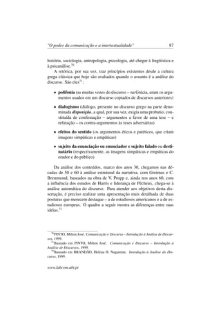 "O poder da comunicação e a intertextualidade" 87
história, sociologia, antropologia, psicologia, até chegar à lingüística e
à psicanálise.70
A retórica, por sua vez, traz princípios existentes desde a cultura
grega clássica que hoje são avaliados quando o assunto é a análise do
discurso. São eles71
:
• polifonia (as muitas vozes do discurso – na Grécia, eram os argu-
mentos usados em um discurso copiados de discursos anteriores)
• dialogismo (diálogo, presente no discurso grego na parte deno-
minada disposição, a qual, por sua vez, exigia uma probatio, con-
stituída de conﬁrmação – argumentos a favor de uma tese – e
refutação – os contra-argumentos às teses adversárias)
• efeitos do sentido (os argumentos éticos e patéticos, que criam
imagens simpáticas e empáticas)
• sujeito da enunciação ou enunciador e sujeito falado ou desti-
natário (respectivamente, as imagens simpáticas e empáticas do
orador e do público)
Da análise dos conteúdos, marco dos anos 30, chegamos nas dé-
cadas de 50 e 60 à análise estrutural da narrativa, com Greimas e C.
Bremmond, baseados na obra de V. Propp e, ainda nos anos 60, com
a inﬂuência dos estudos de Harris e liderança de Pêcheux, chega-se à
análise automática do discurso. Para atender aos objetivos desta dis-
sertação, é preciso realizar uma apresentação mais detalhada de duas
posturas que merecem destaque – a de estudiosos americanos e a de es-
tudiosos europeus. O quadro a seguir mostra as diferenças entre suas
idéias.72
70
PINTO, Milton José. Comunicação e Discurso – Introdução à Análise de Discur-
sos, 1999.
71
Baseado em PINTO, Milton José. Comunicação e Discurso – Introdução à
Análise de Discursos, 1999.
72
Baseado em BRANDÃO, Helena H. Nagamine. Introdução à Análise do Dis-
curso, 1999.
www.labcom.ubi.pt
 
