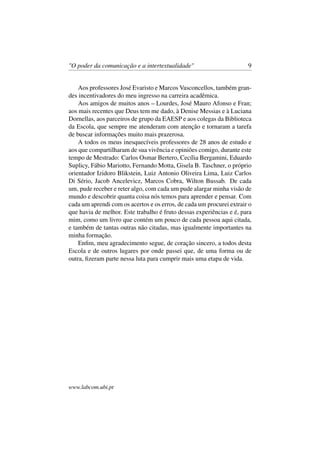 "O poder da comunicação e a intertextualidade" 9
Aos professores José Evaristo e Marcos Vasconcellos, também gran-
des incentivadores do meu ingresso na carreira acadêmica.
Aos amigos de muitos anos – Lourdes, José Mauro Afonso e Fran;
aos mais recentes que Deus tem me dado, à Denise Messias e à Luciana
Dornellas, aos parceiros de grupo da EAESP e aos colegas da Biblioteca
da Escola, que sempre me atenderam com atenção e tornaram a tarefa
de buscar informações muito mais prazerosa.
A todos os meus inesquecíveis professores de 28 anos de estudo e
aos que compartilharam de sua vivência e opiniões comigo, durante este
tempo de Mestrado: Carlos Osmar Bertero, Cecília Bergamini, Eduardo
Suplicy, Fábio Mariotto, Fernando Motta, Gisela B. Taschner, o próprio
orientador Izidoro Blikstein, Luiz Antonio Oliveira Lima, Luiz Carlos
Di Sério, Jacob Ancelevicz, Marcos Cobra, Wilton Bussab. De cada
um, pude receber e reter algo, com cada um pude alargar minha visão de
mundo e descobrir quanta coisa nós temos para aprender e pensar. Com
cada um aprendi com os acertos e os erros, de cada um procurei extrair o
que havia de melhor. Este trabalho é fruto dessas experiências e é, para
mim, como um livro que contém um pouco de cada pessoa aqui citada,
e também de tantas outras não citadas, mas igualmente importantes na
minha formação.
Enﬁm, meu agradecimento segue, de coração sincero, a todos desta
Escola e de outros lugares por onde passei que, de uma forma ou de
outra, ﬁzeram parte nessa luta para cumprir mais uma etapa de vida.
www.labcom.ubi.pt
 