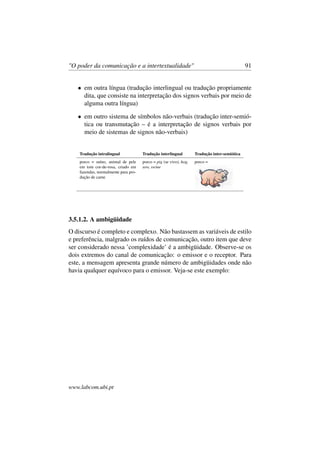 "O poder da comunicação e a intertextualidade" 91
• em outra língua (tradução interlingual ou tradução propriamente
dita, que consiste na interpretação dos signos verbais por meio de
alguma outra língua)
• em outro sistema de símbolos não-verbais (tradução inter-semió-
tica ou transmutação – é a interpretação de signos verbais por
meio de sistemas de signos não-verbais)
Tradução intralingual Tradução interlingual Tradução inter-semiótica
porco = suíno, animal de pele
em tom cor-de-rosa, criado em
fazendas, normalmente para pro-
dução de carne
porco = pig (se vivo), hog,
sow, swine
porco =
3.5.1.2. A ambigüidade
O discurso é completo e complexo. Não bastassem as variáveis de estilo
e preferência, malgrado os ruídos de comunicação, outro item que deve
ser considerado nessa ’complexidade’ é a ambigüidade. Observe-se os
dois extremos do canal de comunicação: o emissor e o receptor. Para
este, a mensagem apresenta grande número de ambigüidades onde não
havia qualquer equívoco para o emissor. Veja-se este exemplo:
www.labcom.ubi.pt
 
