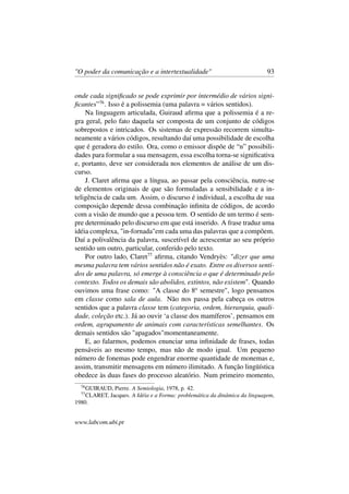 "O poder da comunicação e a intertextualidade" 93
onde cada signiﬁcado se pode exprimir por intermédio de vários signi-
ﬁcantes”76
. Isso é a polissemia (uma palavra = vários sentidos).
Na linguagem articulada, Guiraud aﬁrma que a polissemia é a re-
gra geral, pelo fato daquela ser composta de um conjunto de códigos
sobrepostos e intricados. Os sistemas de expressão recorrem simulta-
neamente a vários códigos, resultando daí uma possibilidade de escolha
que é geradora do estilo. Ora, como o emissor dispõe de “n” possibili-
dades para formular a sua mensagem, essa escolha torna-se signiﬁcativa
e, portanto, deve ser considerada nos elementos de análise de um dis-
curso.
J. Claret aﬁrma que a língua, ao passar pela consciência, nutre-se
de elementos originais de que são formuladas a sensibilidade e a in-
teligência de cada um. Assim, o discurso é individual, a escolha de sua
composição depende dessa combinação inﬁnita de códigos, de acordo
com a visão de mundo que a pessoa tem. O sentido de um termo é sem-
pre determinado pelo discurso em que está inserido. A frase traduz uma
idéia complexa, "in-fornada"em cada uma das palavras que a compõem.
Daí a polivalência da palavra, suscetível de acrescentar ao seu próprio
sentido um outro, particular, conferido pelo texto.
Por outro lado, Claret77
aﬁrma, citando Vendryès: "dizer que uma
mesma palavra tem vários sentidos não é exato. Entre os diversos senti-
dos de uma palavra, só emerge à consciência o que é determinado pelo
contexto. Todos os demais são abolidos, extintos, não existem". Quando
ouvimos uma frase como: "A classe do 8o
semestre", logo pensamos
em classe como sala de aula. Não nos passa pela cabeça os outros
sentidos que a palavra classe tem (categoria, ordem, hierarquia, quali-
dade, coleção etc.). Já ao ouvir ‘a classe dos mamíferos’, pensamos em
ordem, agrupamento de animais com características semelhantes. Os
demais sentidos são "apagados"momentaneamente.
E, ao falarmos, podemos enunciar uma inﬁnidade de frases, todas
pensáveis ao mesmo tempo, mas não de modo igual. Um pequeno
número de fonemas pode engendrar enorme quantidade de monemas e,
assim, transmitir mensagens em número ilimitado. A função lingüística
obedece às duas fases do processo aleatório. Num primeiro momento,
76
GUIRAUD, Pierre. A Semiologia, 1978, p. 42.
77
CLARET, Jacques. A Idéia e a Forma: problemática da dinâmica da linguagem,
1980.
www.labcom.ubi.pt
 