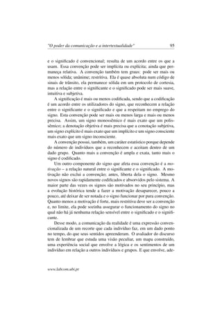 "O poder da comunicação e a intertextualidade" 95
e o signiﬁcado é convencional; resulta de um acordo entre os que a
usam. Essa convenção pode ser implícita ou explícita; ainda que per-
maneça relativa. A convenção também tem graus: pode ser mais ou
menos sólida; unânime; restritiva. Ela é quase absoluta num código de
sinais de trânsito, ela permanece sólida em um protocolo de cortesia,
mas a relação entre o signiﬁcante e o signiﬁcado pode ser mais suave,
intuitiva e subjetiva.
A signiﬁcação é mais ou menos codiﬁcada, sendo que a codiﬁcação
é um acordo entre os utilizadores do signo, que reconhecem a relação
entre o signiﬁcante e o signiﬁcado e que a respeitam no emprego do
signo. Esta convenção pode ser mais ou menos larga e mais ou menos
precisa. Assim, um signo monossêmico é mais exato que um polis-
sêmico; a denotação objetiva é mais precisa que a conotação subjetiva,
um signo explícito é mais exato que um implícito e um signo consciente
mais exato que um signo inconsciente.
A convenção possui, também, um caráter estatístico porque depende
do número de indivíduos que a reconhecem e aceitam dentro de um
dado grupo. Quanto mais a convenção é ampla e exata, tanto mais o
signo é codiﬁcado.
Um outro componente do signo que afeta essa convenção é a mo-
tivação – a relação natural entre o signiﬁcante e o signiﬁcado. A mo-
tivação não exclui a convenção; antes, liberta dela o signo. Mesmo
novos signos são rapidamente codiﬁcados e absorvidos pelo sistema. A
maior parte das vezes os signos são motivados no seu princípio, mas
a evolução histórica tende a fazer a motivação desaparecer, pouco a
pouco, até deixar de ser notada e o signo funcionar por pura convenção.
Quanto menos a motivação é forte, mais restritiva deve ser a convenção
e, no limite, ela pode sozinha assegurar o funcionamento do signo no
qual não há já nenhuma relação sensível entre o signiﬁcado e o signiﬁ-
cante.
Desse modo, a comunicação da realidade é uma expressão conven-
cionalizada de um recorte que cada indivíduo faz, em um dado ponto
no tempo, do que seus sentidos apreenderam. O avaliador do discurso
tem de lembrar que estuda uma visão peculiar, um mapa construído,
uma experiência social que envolve a lógica e os sentimentos de um
indivíduo em relação a outros indivíduos e grupos. E que envolve, ade-
www.labcom.ubi.pt
 