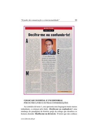 "O poder da comunicação e a intertextualidade" 99
COLOCAR UM EDITAL E UM EDITORIAL
PÔR OUTRO LIVRO E OUTRAS CONSIDERAÇÕES
Ao contrário do texto 1, este apresenta uma linguagem muito menos
redundante, a começar pelo título. Decifra-me ou confundo-te!, uma
mudança do paradigma da história grega da esﬁnge que desaﬁava os
homens dizendo: Decifra-me ou devoro-te. O leitor que não conhece
www.labcom.ubi.pt
 
