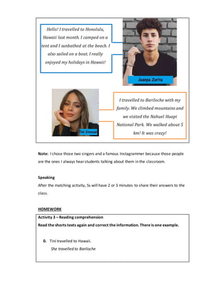 Hello! I travelled to Honolulu,
Hawaii last month. I camped on a
tent and I sunbathed at the beach. I
also sailed on a boat. I really
enjoyed my holidays in Hawaii!
I travelled to Bariloche with my
family. We climbed mountains and
we visited the Nahuel Huapi
National Park. We walked about 5
km! It was crazy!
Note: I chose those two singers and a famous Instagrammer because those people
are the ones I always hear students talking about them in the classroom.
Speaking
After the matching activity, Ss will have 2 or 3 minutes to share their answers to the
class.
HOMEWORK
Activity 3 – Reading comprehension
Read the shorts texts again and correct the information. There is one example.
0. Tini travelled to Hawaii.
She travelled to Bariloche
 