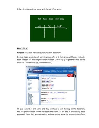 T: Excellent! Let’s do the same with the rest of the verbs.
PRACTICE 10’
Purpose: to use an interactive pronunciation dictionary.
On this stage, students will work in groups of 4 or 6. Each group will have a netbook.
Each netbook has the Longman Pronunciation Dictionary. (I’ve got the CD so before
the class I’ll install the app on the netbooks)
.
I’ll give students 4 or 5 verbs and they will have to look them up on the dictionary,
find the pronunciation and try to repeat the words. At the end of the activity, each
group will share their work with class and teach their peers the pronunciation of the
 