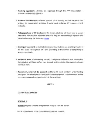  Teaching approach: activities are organized through the PPP (Presentation –
Practice – Production) approach.
 Material and resources: different pictures of an old trip. Pictures of places and
actions. 24 copies with 3 activities. A poster made in Canva. ICT resources: 4 or 6
netbooks.
 Pedagogical use of ICT in class: in this lesson, students will learn how to use an
interactive pronunciation dictionary and also, they will have to design a poster for a
presentation using the online app canva.
 Seating arrangement: to facilitate the interaction, students can be sitting in pairs in
the first class and in groups of 4 or 6 (according to the number of computers) to
work cooperatively.
 Individual work: in the reading section, I’ll organize children to work individually.
Each student will have his/her copy to work on the activity. Homework is also an
individual work.
 Assessment, what will be assessed and how: I’ll check children’s understanding
throughout the entire practice and production development. Also homework will be
necessary to evaluate comprehension of the new topic.
CLASS 1
LESSON DEVELOPMENT
ROUTINE 5’
Purpose: to greet students and get them ready to start the lesson.
First of all, I will enter to the classroomand greet my students,
 