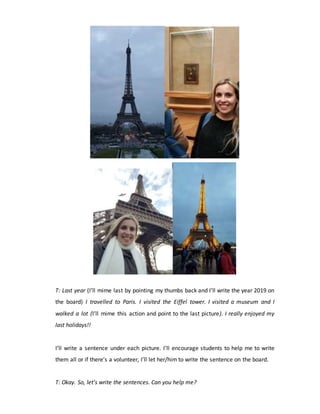 T: Last year (I’ll mime last by pointing my thumbs back and I’ll write the year 2019 on
the board) I travelled to Paris. I visited the Eiffel tower. I visited a museum and I
walked a lot (I’ll mime this action and point to the last picture). I really enjoyed my
last holidays!!
I’ll write a sentence under each picture. I’ll encourage students to help me to write
them all or if there’s a volunteer, I’ll let her/him to write the sentence on the board.
T: Okay. So, let’s write the sentences. Can you help me?
 