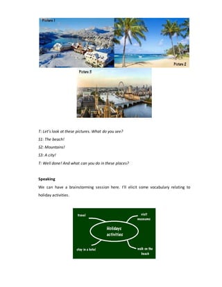 T: Let’s look at these pictures. What do you see?
S1: The beach!
S2: Mountains!
S3: A city!
T: Well done! And what can you do in these places?
Speaking
We can have a brainstorming session here. I’ll elicit some vocabulary relating to
holiday activities.
 