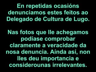 En repetidas ocasións denunciamos estes feitos ao Delegado de Cultura de Lugo.  Nas fotos que lle achegamos podíase compro...