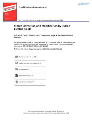 Full Terms & Conditions of access and use can be found at
https://www.tandfonline.com/action/journalInformation?journalCode=lfri20
Food Reviews International
ISSN: (Print) (Online) Journal homepage: https://www.tandfonline.com/loi/lfri20
Starch Extraction and Modification by Pulsed
Electric Fields
Luís M. G. Castro, Elisabete M. C. Alexandre, Jorge A. Saraiva & Manuela
Pintado
To cite this article: Luís M. G. Castro, Elisabete M. C. Alexandre, Jorge A. Saraiva & Manuela
Pintado (2021): Starch Extraction and Modification by Pulsed Electric Fields, Food Reviews
International, DOI: 10.1080/87559129.2021.1945620
To link to this article: https://doi.org/10.1080/87559129.2021.1945620
Published online: 10 Jul 2021.
Submit your article to this journal
Article views: 57
View related articles
View Crossmark data
 