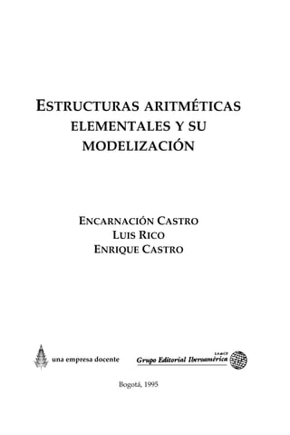 ESTRUCTURAS ARITMÉTICAS
ELEMENTALES Y SU
MODELIZACIÓN
ENCARNACIÓN CASTRO
LUIS RICO
ENRIQUE CASTRO
Bogotá, 1995
una empresa docente
 