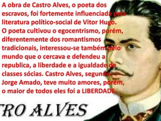 A obra de Castro Alves, o poeta dos
escravos, foi fortemente influenciada pela
literatura político-social de Vitor Hugo.
O poeta cultivou o egocentrismo, porém,
diferentemente dos romantismos
tradicionais, interessou-se também pelo
mundo que o cercava e defendeu a
republica, a liberdade e a igualdade de
classes sócias. Castro Alves, segundo
Jorge Amado, teve muito amores, porém,
o maior de todos eles foi a LIBERDADE.
 