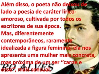 Além disso, o poeta não deixou de
lado a poesia de caráter lírico-
amoroso, cultivada por todos os
escritores de sua época.
Mas, diferentemente
contemporâneos, raramente
idealizada a figura feminina; ela nos
apresenta uma mulher mais concreta,
mas próxima de um ser ‘’carne e
osso’’, mais sensual.
 