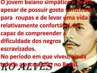 O jovem baiano simpático e gentil,
apesar de possuir gosto sofisticado
para roupas e de levar uma vida
relativamente confortável, foi
capaz de compreender a
dificuldade dos negros
escravizados.
No período em que viveu, ainda
existia a escravidão no Brasil.
 