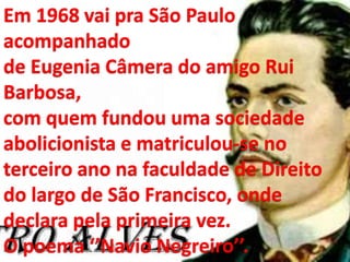 Em 1968 vai pra São Paulo
acompanhado
de Eugenia Câmera do amigo Rui
Barbosa,
com quem fundou uma sociedade
abolicionista e matriculou-se no
terceiro ano na faculdade de Direito
do largo de São Francisco, onde
declara pela primeira vez.
O poema ‘’Navio Negreiro’’.
 
